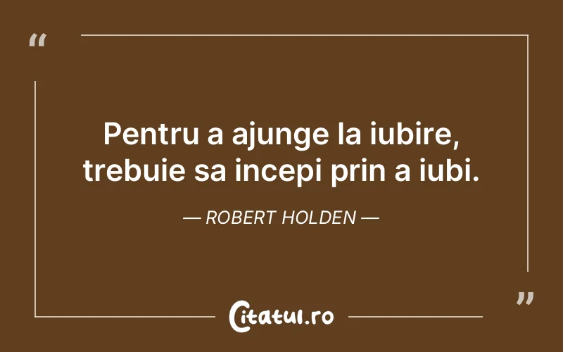 Pentru a ajunge la iubire, trebuie sa incepi prin a iubi. Robert Holden