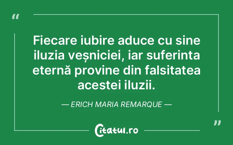 Fiecare iubire aduce cu sine iluzia veșniciei, iar suferința eternă provine din falsitatea acestei iluzii. Erich Maria Remarque