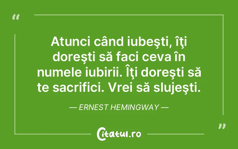 Atunci când iubeşti, îţi doreşti să faci ceva în numele iubirii. Îţi doreşti să te sacrifici. Vrei să slujeşti. Ernest Hemingway