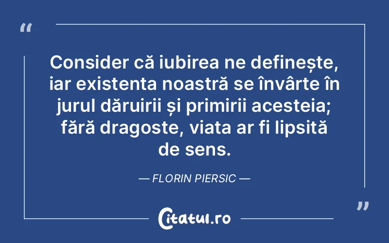 Consider că iubirea ne definește, iar existența noastră se învârte în jurul dăruirii și primirii acesteia; fără dragoste, viața ar fi lipsită de sens. Florin Piersic