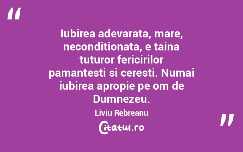 Iubirea adevarata, mare, neconditionata, e taina tuturor fericirilor pamantesti si ceresti. Numai iubirea apropie pe om de Dumnezeu. Liviu Rebreanu

