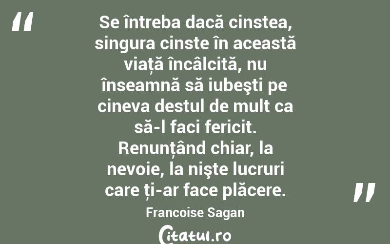 Se întreba dacă cinstea, singura cinste în această viaţă încâlcită, nu înseamnă să iubeşti pe cineva destul de mult ca să-l faci fericit. Renunţând chiar, la nevoie, la nişte lucruri care ţi-ar face plăcere. Francoise Sagan
