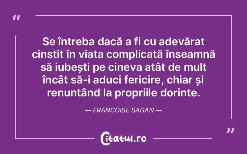 Se întreba dacă a fi cu adevărat cinstit în viața complicată înseamnă să iubești pe cineva atât de mult încât să-i aduci fericire, chiar și renunțând la propriile dorințe. Francoise Sagan