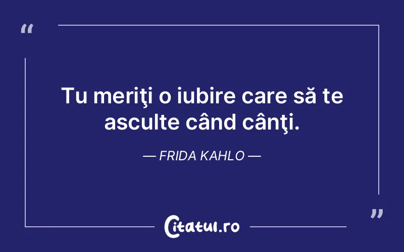 Tu meriţi o iubire care să te asculte când cânţi. Frida Kahlo