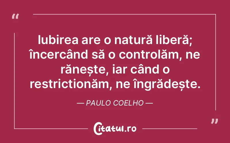Iubirea are o natură liberă; încercând să o controlăm, ne rănește, iar când o restricționăm, ne îngrădește. Paulo Coelho