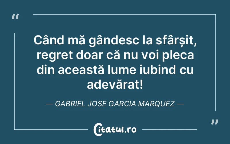 Când mă gândesc la sfârșit, regret doar că nu voi pleca din această lume iubind cu adevărat! Gabriel Jose Garcia Marquez