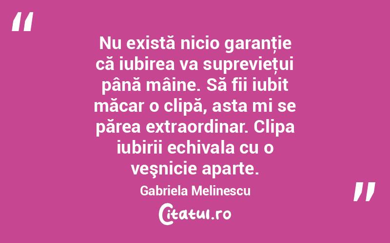  Nu există nicio garanţie că iubirea va suprevieţui până mâine. Să fii iubit măcar o clipă, asta mi se părea extraordinar. Clipa iubirii echivala cu o veşnicie aparte. Gabriela Melinescu
