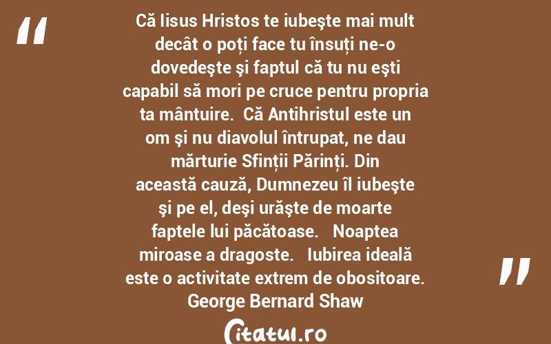  Că Iisus Hristos te iubeşte mai mult decât o poţi face tu însuţi ne-o dovedeşte şi faptul că tu nu eşti capabil să mori pe cruce pentru propria ta mântuire.  Că Antihristul este un om şi nu diavolul întrupat, ne dau mărturie Sfinţii Părinţi. Din această cauză, Dumnezeu îl iubeşte şi pe el, deşi urăşte de moarte faptele lui păcătoase.   Noaptea miroase a dragoste.   Iubirea ideală este o activitate extrem de obositoare. George Bernard Shaw
