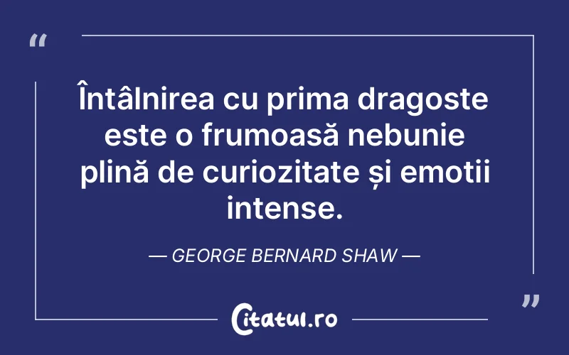 Întâlnirea cu prima dragoste este o frumoasă nebunie plină de curiozitate și emoții intense. George Bernard Shaw