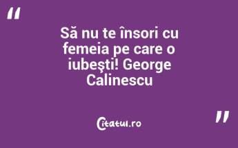 Să nu te însori cu femeia pe care o iubeşti! George Calinescu...