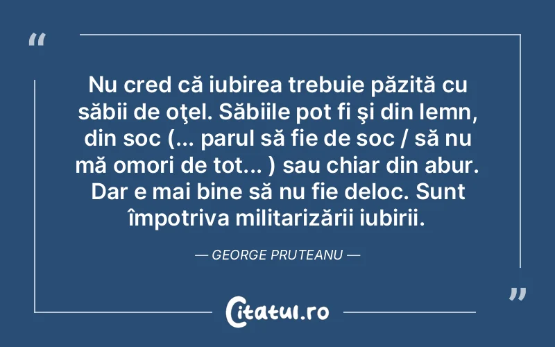 Nu cred că iubirea trebuie păzită cu săbii de oţel. Săbiile pot fi şi din lemn, din soc (... parul să fie de soc / să nu mă omori de tot... ) sau chiar din abur. Dar e mai bine să nu fie deloc. Sunt împotriva militarizării iubirii. George Pruteanu