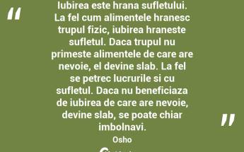 Iubirea este hrana sufletului. La fel cum alimentele hranesc trupul fizic, iubirea hraneste sufletul. Daca trupul nu primeste alimentele de care are nevoie, el devine slab. La fel se petrec lucrurile si cu sufletul. Daca nu beneficiaza de iubirea de care are nevoie, devine slab, se poate chiar imbolnavi. Osho...