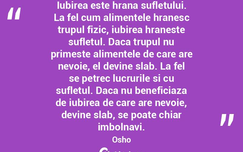 Iubirea este hrana sufletului. La fel cum alimentele hranesc trupul fizic, iubirea hraneste sufletul. Daca trupul nu primeste alimentele de care are nevoie, el devine slab. La fel se petrec lucrurile si cu sufletul. Daca nu beneficiaza de iubirea de care are nevoie, devine slab, se poate chiar imbolnavi. Osho

