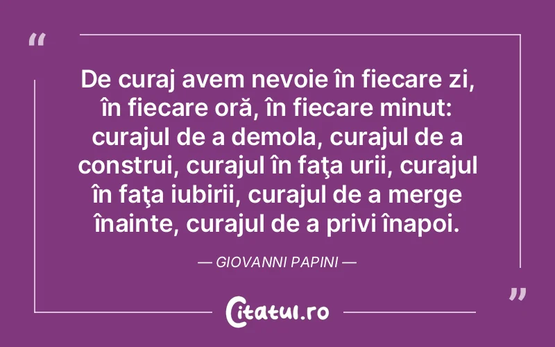De curaj avem nevoie în fiecare zi, în fiecare oră, în fiecare minut: curajul de a demola, curajul de a construi, curajul în faţa urii, curajul în faţa iubirii, curajul de a merge înainte, curajul de a privi înapoi. Giovanni Papini