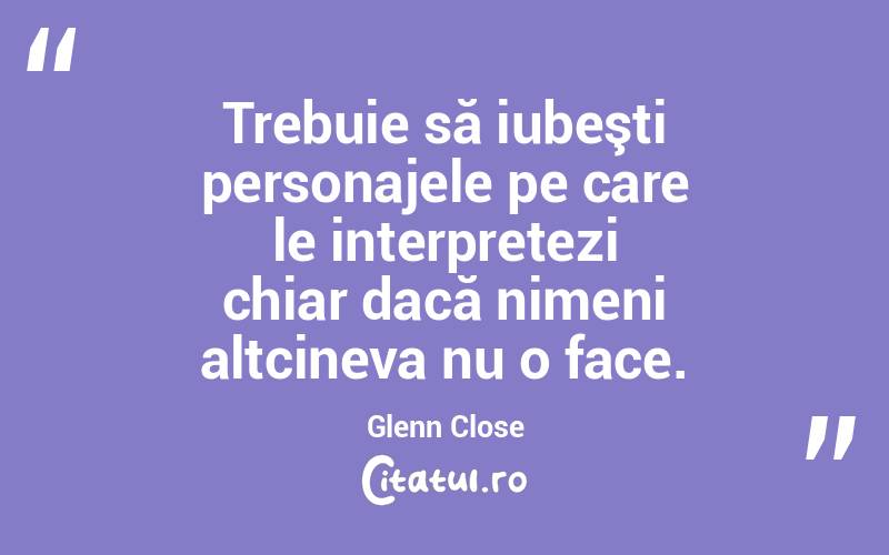 Trebuie să iubeşti personajele pe care le interpretezi chiar dacă nimeni altcineva nu o face. Glenn Close
