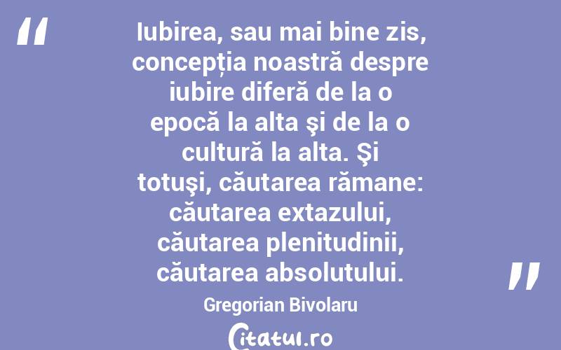 Iubirea, sau mai bine zis, concepţia noastră despre iubire diferă de la o epocă la alta şi de la o cultură la alta. Şi totuşi, căutarea rămane: căutarea extazului, căutarea plenitudinii, căutarea absolutului. Gregorian Bivolaru
