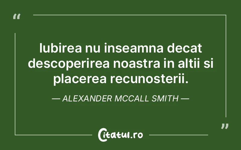 Iubirea nu inseamna decat descoperirea noastra in altii si placerea recunosterii. Alexander McCall Smith
