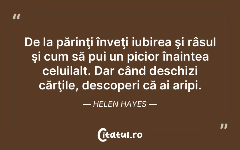 De la părinţi înveţi iubirea şi râsul şi cum să pui un picior înaintea celuilalt. Dar când deschizi cărţile, descoperi că ai aripi. Helen Hayes