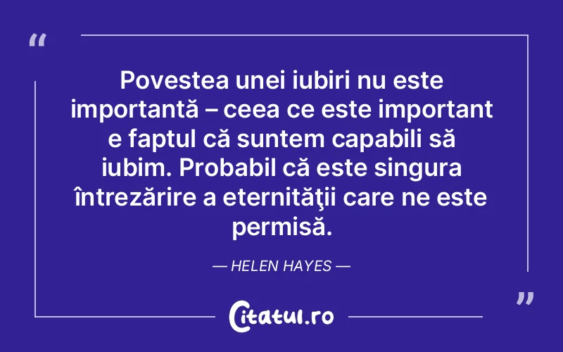 Povestea unei iubiri nu este importantă – ceea ce este important e faptul că suntem capabili să iubim. Probabil că este singura întrezărire a eternităţii care ne este permisă. Helen Hayes