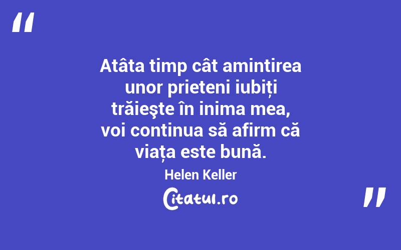 Atâta timp cât amintirea unor prieteni iubiţi trăieşte în inima mea, voi continua să afirm că viaţa este bună. Helen Keller
