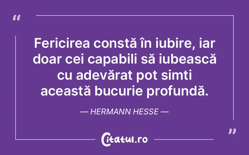 Fericirea constă în iubire, iar doar cei capabili să iubească cu adevărat pot simți această bucurie profundă. Hermann Hesse