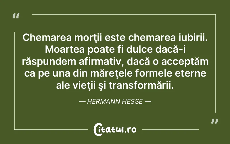 Chemarea morţii este chemarea iubirii. Moartea poate fi dulce dacă-i răspundem afirmativ, dacă o acceptăm ca pe una din măreţele formele eterne ale vieţii şi transformării. Hermann Hesse