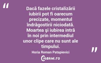   Dacă fazele cristalizării iubirii pot fi oarecum precizate, momentul îndrăgostirii niciodată. Moartea şi iubirea intră în noi prin intermediul unor clipe care nu sunt ale timpului. Horia Roman Patapievici...