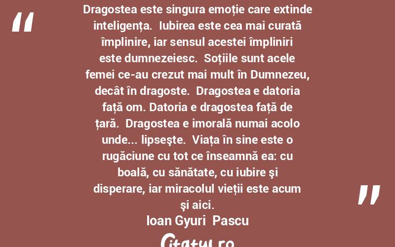 Dragostea este singura emoţie care extinde inteligenţa.  Iubirea este cea mai curată împlinire, iar sensul acestei împliniri este dumnezeiesc.  Soţiile sunt acele femei ce-au crezut mai mult în Dumnezeu, decât în dragoste.  Dragostea e datoria faţă om. Datoria e dragostea faţă de ţară.  Dragostea e imorală numai acolo unde... lipseşte.  Viaţa în sine este o rugăciune cu tot ce înseamnă ea: cu boală, cu sănătate, cu iubire şi disperare, iar miracolul vieţii este acum şi aici. Ioan Gyuri  Pascu
