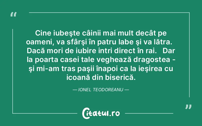 Cine iubeşte câinii mai mult decât pe oameni, va sfârşi în patru labe şi va lătra.   Dacă mori de iubire intri direct în rai.   Dar la poarta casei tale veghează dragostea - şi mi-am tras paşii înapoi ca la ieşirea cu icoană din biserică. Ionel Teodoreanu