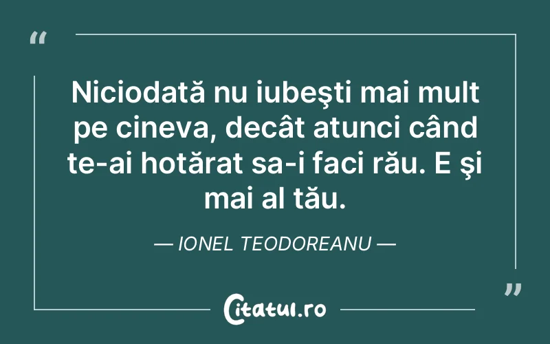 Niciodată nu iubeşti mai mult pe cineva, decât atunci când te-ai hotărat sa-i faci rău. E şi mai al tău. Ionel Teodoreanu