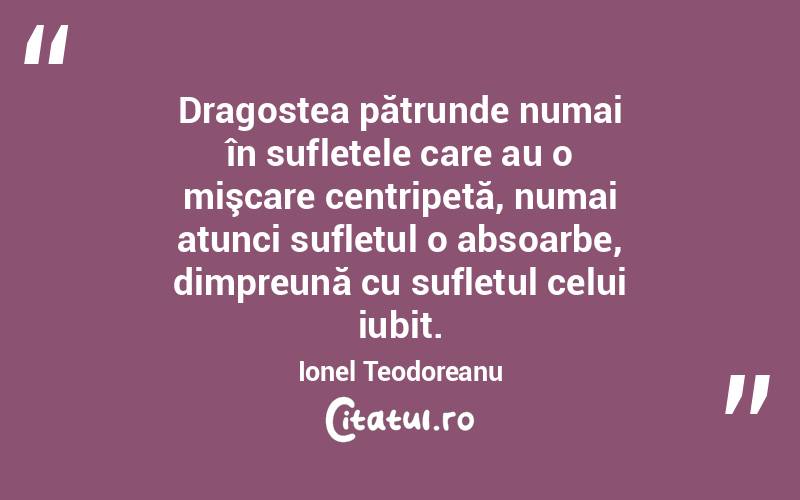 Dragostea pătrunde numai în sufletele care au o mişcare centripetă, numai atunci sufletul o absoarbe, dimpreună cu sufletul celui iubit. Ionel Teodoreanu
