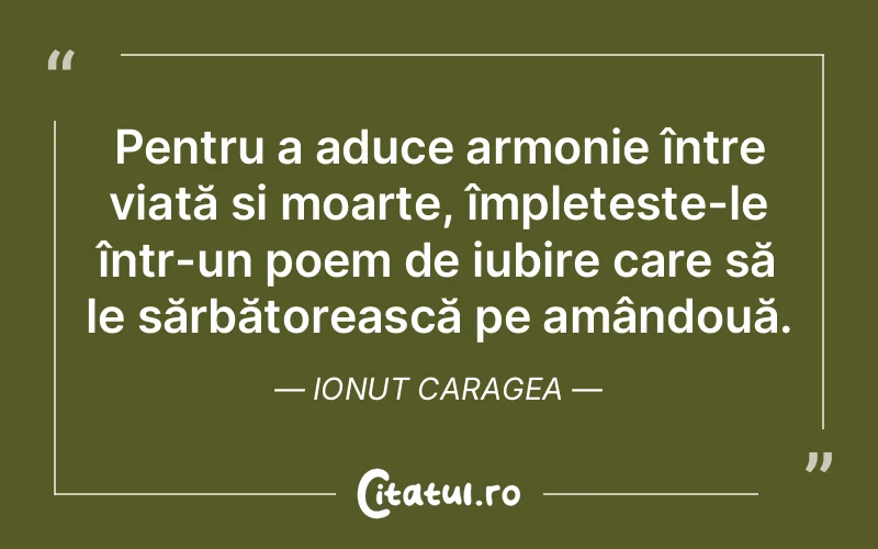 Pentru a aduce armonie între viață și moarte, împletește-le într-un poem de iubire care să le sărbătorească pe amândouă. Ionut Caragea