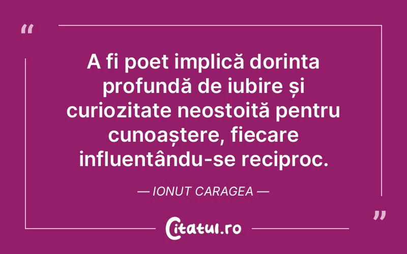 A fi poet implică dorința profundă de iubire și curiozitate neostoită pentru cunoaștere, fiecare influențându-se reciproc. Ionut Caragea