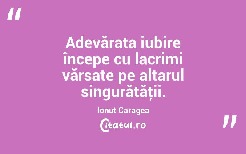 Adevărata iubire începe cu lacrimi vărsate pe altarul singurătăţii. Ionuț Caragea
