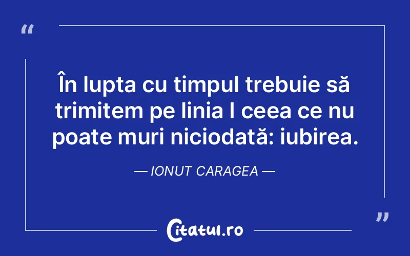 În lupta cu timpul trebuie să trimitem pe linia I ceea ce nu poate muri niciodată: iubirea. Ionut Caragea