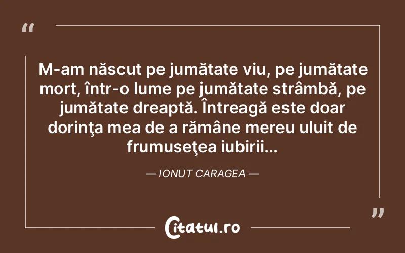 M-am născut pe jumătate viu, pe jumătate mort, într-o lume pe jumătate strâmbă, pe jumătate dreaptă. Întreagă este doar dorinţa mea de a rămâne mereu uluit de frumuseţea iubirii... Ionut Caragea