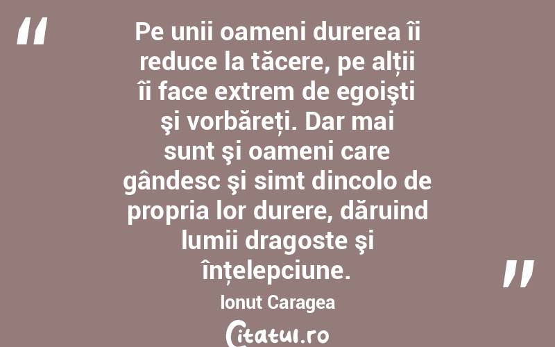Pe unii oameni durerea îi reduce la tăcere, pe alţii îi face extrem de egoişti şi vorbăreţi. Dar mai sunt şi oameni care gândesc şi simt dincolo de propria lor durere, dăruind lumii dragoste şi înţelepciune. Ionuț Caragea
