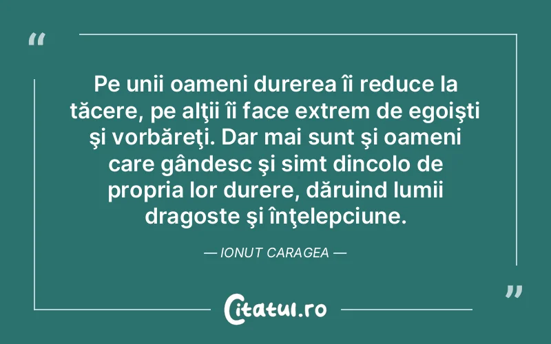 Pe unii oameni durerea îi reduce la tăcere, pe alţii îi face extrem de egoişti şi vorbăreţi. Dar mai sunt şi oameni care gândesc şi simt dincolo de propria lor durere, dăruind lumii dragoste şi înţelepciune. Ionut Caragea