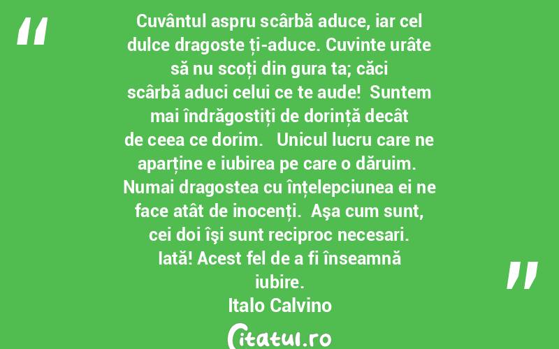    Cuvântul aspru scârbă aduce, iar cel dulce dragoste ţi-aduce. Cuvinte urâte să nu scoţi din gura ta; căci scârbă aduci celui ce te aude!  Suntem mai îndrăgostiţi de dorinţă decât de ceea ce dorim.   Unicul lucru care ne aparţine e iubirea pe care o dăruim.  Numai dragostea cu înţelepciunea ei ne face atât de inocenţi.  Aşa cum sunt, cei doi îşi sunt reciproc necesari. Iată! Acest fel de a fi înseamnă iubire. Italo Calvino
