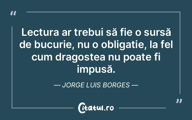 Lectura ar trebui să fie o sursă de bucurie, nu o obligație, la fel cum dragostea nu poate fi impusă. Jorge Luis Borges