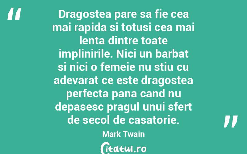 Dragostea pare sa fie cea mai rapida si totusi cea mai lenta dintre toate implinirile. Nici un barbat si nici o femeie nu stiu cu adevarat ce este dragostea perfecta pana cand nu depasesc pragul unui sfert de secol de casatorie. Mark Twain
