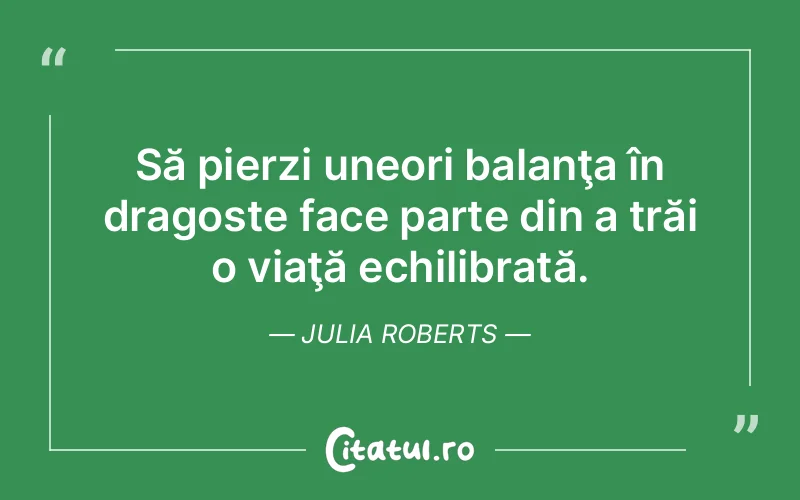 Să pierzi uneori balanţa în dragoste face parte din a trăi o viaţă echilibrată. Julia Roberts