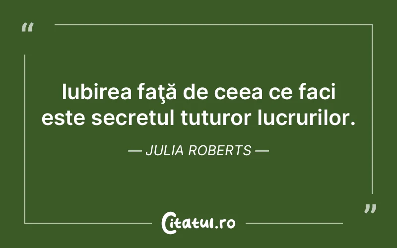 Iubirea faţă de ceea ce faci este secretul tuturor lucrurilor. Julia Roberts