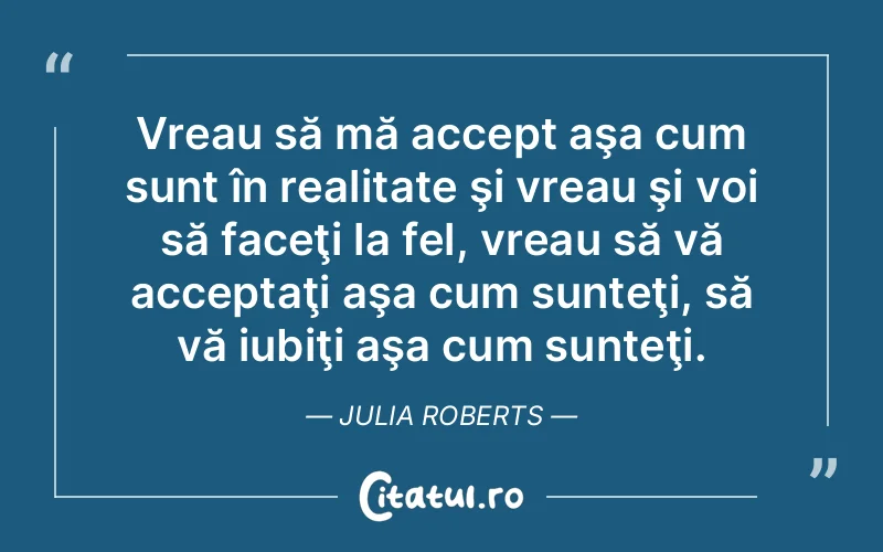 Vreau să mă accept aşa cum sunt în realitate şi vreau şi voi să faceţi la fel, vreau să vă acceptaţi aşa cum sunteţi, să vă iubiţi aşa cum sunteţi. Julia Roberts
