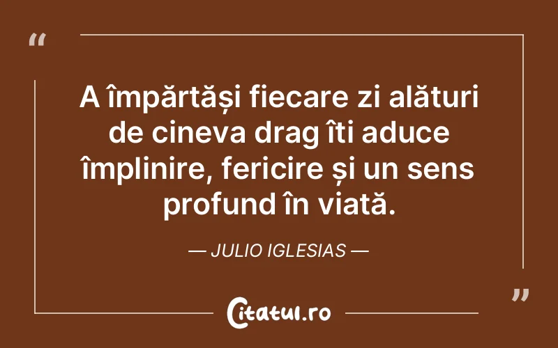 A împărtăși fiecare zi alături de cineva drag îți aduce împlinire, fericire și un sens profund în viață. Julio Iglesias