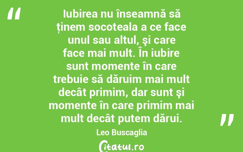Iubirea nu înseamnă să ţinem socoteala a ce face unul sau altul, şi care face mai mult. În iubire sunt momente în care trebuie să dăruim mai mult decât primim, dar sunt şi momente în care primim mai mult decât putem dărui. Leo Buscaglia
