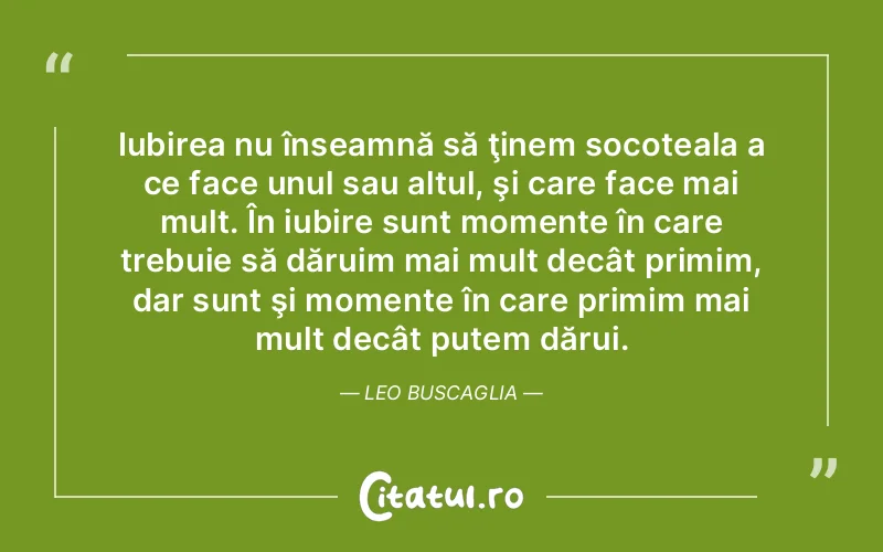 Iubirea nu înseamnă să ţinem socoteala a ce face unul sau altul, şi care face mai mult. În iubire sunt momente în care trebuie să dăruim mai mult decât primim, dar sunt şi momente în care primim mai mult decât putem dărui. Leo Buscaglia