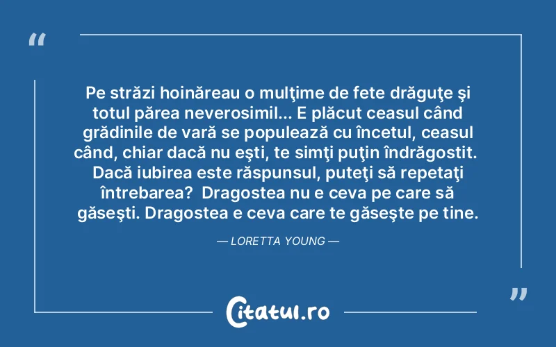 Pe străzi hoinăreau o mulţime de fete drăguţe şi totul părea neverosimil... E plăcut ceasul când grădinile de vară se populează cu încetul, ceasul când, chiar dacă nu eşti, te simţi puţin îndrăgostit.  Dacă iubirea este răspunsul, puteţi să repetaţi întrebarea?  Dragostea nu e ceva pe care să găseşti. Dragostea e ceva care te găseşte pe tine. Loretta Young