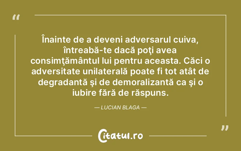 Înainte de a deveni adversarul cuiva, întreabă-te dacă poţi avea consimţământul lui pentru aceasta. Căci o adversitate unilaterală poate fi tot atât de degradantă şi de demoralizantă ca şi o iubire fără de răspuns. Lucian Blaga