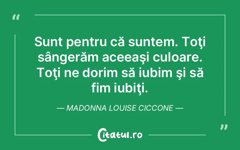 Sunt pentru că suntem. Toţi sângerăm aceeaşi culoare. Toţi ne dorim să iubim şi să fim iubiţi. Madonna Louise Ciccone